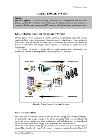 1. Electrical Systems
1. ELECTRICAL SYSTEM
Syllabus
Electrical system: Electricity billing, Electrical load management and maximum
demand control, Power factor improvement and its benefit, Selection and location of
capacitors, Performance assessment of PF capacitors, Distribution and transformer losses.
1.1 Introduction to Electric Power Supply Systems
Electric power supply system in a country comprises of generating units that produce
electricity; high voltage transmission lines that transport electricity over long distances;
distribution lines that deliver the electricity to consumers; substations that connect the
pieces to each other; and energy control centers to coordinate the operation of the
components.
The Figure 1.1 shows a simple electric supply system with transmission and
distribution network and linkages from electricity sources to end-user.
Figure 1.1 Typical Electric Power Supply Systems
Power Generation Plant
The fossil fuels such as coal, oil and natural gas, nuclear energy, and falling water (hydel)
are commonly used energy sources in the power generating plant. A wide and growing
variety of unconventional generation technologies and fuels have also been developed,
including cogeneration, solar energy, wind generators, and waste materials.
About 70 % of power generating capacity in India is from coal based thermal power
plants. The principle of coal-fired power generation plant is shown in Figure 1.2.
Bureau of Energy Efficiency 1
 