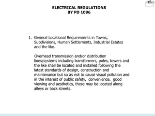 ELECTRICAL REGULATIONS
BY PD 1096
1. General Locational Requirements in Towns,
Subdivisions, Human Settlements, Industrial Estates
and the like.
Overhead transmission and/or distribution
lines/systems including transformers, poles, towers and
the like shall be located and installed following the
latest standards of design, construction and
maintenance but so as not to cause visual pollution and
in the interest of public safety, convenience, good
viewing and aesthetics, these may be located along
alleys or back streets.
 