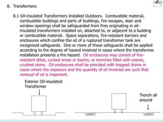 8. Transformers
8.1 Oil-insulated Transformers Installed Outdoors. Combustible material,
combustible buildings and parts of buildings, fire escapes, door and
window openings shall be safeguarded from fires originating in oil-
insulated transformers installed on, attached to, or adjacent to a building
or combustible material. Space separations, fire-resistant barriers and
enclosures which confine the oil of a ruptured transformer tank are
recognized safeguards. One or more of these safeguards shall be applied
according to the degree of hazard involved in cases where the transformer
installation presents a fire hazard. Oil enclosures may consist of fire-
resistant dikes, curbed areas or basins, or trenches filled with coarse,
crushed stone. Oil enclosures shall be provided with trapped drains in
cases where the exposure and the quantity of oil involved are such that
removal of oil is important.
Trench all
around
Exterior Oil-insulated
Transformer
 