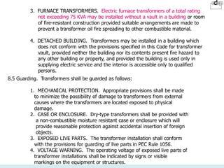 8.5 Guarding. Transformers shall be guarded as follows:
1. MECHANICAL PROTECTION. Appropriate provisions shall be made
to minimize the possibility of damage to transformers from external
causes where the transformers are located exposed to physical
damage.
2. CASE OR ENCLOSURE. Dry-type transformers shall be provided with
a non-combustible moisture resistant case or enclosure which will
provide reasonable protection against accidental insertion of foreign
objects.
3. EXPOSED LIVE PARTS. The transformer installation shall conform
with the provisions for guarding of live parts in PEC Rule 1056.
4. VOLTAGE WARNING. The operating voltage of exposed live parts of
transformer installations shall be indicated by signs or visible
markings on the equipment or structures.
3. FURNACE TRANSFORMERS. Electric furnace transformers of a total rating
not exceeding 75 KVA may be installed without a vault in a building or room
of fire-resistant construction provided suitable arrangements are made to
prevent a transformer oil fire spreading to other combustible material.
4. DETACHED BUILDING. Transformers may be installed in a building which
does not conform with the provisions specified in this Code for transformer
vault, provided neither the building nor its contents present fire hazard to
any other building or property, and provided the building is used only in
supplying electric service and the interior is accessible only to qualified
persons.
 