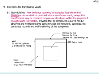 9. Provisions for Transformer Vaults
9.1 New Building. New buildings requiring an expected load demand of
200KVA or above shall be provided with a transformer vault, except that
transformers may be mounted on poles or structures within the property if
enough space is available, provided that all clearances required can be
obtained and no troublesome contamination on insulators, bushings, etc.
can cause hazards and malfunctioning of the equipment.
150 mm for R.C
200 mm for Brick
300 mm for Load bearing CHB
200 Kva or more
Wall:
20 mm thick plaster
2-1/2 hours fire rating
Floor:
100mm thick
2-1/2 hours fire rating
 