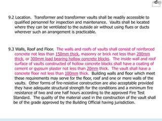 9.2 Location. Transformer and transformer vaults shall be readily accessible to
qualified personnel for inspection and maintenance. Vaults shall be located
where they can be ventilated to the outside air without using flues or ducts
wherever such an arrangement is practicable.
9.3 Walls, Roof and Floor. The walls and roofs of vaults shall consist of reinforced
concrete not less than 150mm thick, masonry or brick not less than 200mm
thick, or 300mm load bearing hollow concrete blocks. The inside wall and roof
surface of vaults constructed of hollow concrete blocks shall have a coating of
cement or gypsum plaster not less than 20mm thick. The vault shall have a
concrete floor not less than 100mm thick. Building walls and floor which meet
these requirements may serve for the floor, roof and one or more walls of the
vaults. Other forms of fire-resistive construction are also acceptable provided
they have adequate structural strength for the conditions and a minimum fire
resistance of two and one half hours according to the approved Fire Test
Standard. The quality of the material used in the construction of the vault shall
be of the grade approved by the Building Official having jurisdiction.
 
