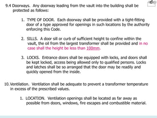 9.4 Doorways. Any doorway leading from the vault into the building shall be
protected as follows:
1. TYPE OF DOOR. Each doorway shall be provided with a tight-fitting
door of a type approved for openings in such locations by the authority
enforcing this Code.
2. SILLS. A door sill or curb of sufficient height to confine within the
vault, the oil from the largest transformer shall be provided and in no
case shall the height be less than 100mm.
3. LOCKS. Entrance doors shall be equipped with locks, and doors shall
be kept locked, access being allowed only to qualified persons. Locks
and latches shall be so arranged that the door may be readily and
quickly opened from the inside.
10.Ventilation. Ventilation shall be adequate to prevent a transformer temperature
in excess of the prescribed values.
1. LOCATION. Ventilation openings shall be located as far away as
possible from doors, windows, fire escapes and combustible material.
 
