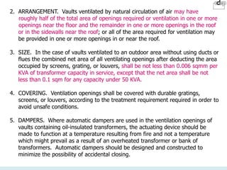2. ARRANGEMENT. Vaults ventilated by natural circulation of air may have
roughly half of the total area of openings required or ventilation in one or more
openings near the floor and the remainder in one or more openings in the roof
or in the sidewalls near the roof; or all of the area required for ventilation may
be provided in one or more openings in or near the roof.
3. SIZE. In the case of vaults ventilated to an outdoor area without using ducts or
flues the combined net area of all ventilating openings after deducting the area
occupied by screens, grating, or louvers, shall be not less than 0.006 sqmm per
KVA of transformer capacity in service, except that the net area shall be not
less than 0.1 sqm for any capacity under 50 KVA.
4. COVERING. Ventilation openings shall be covered with durable gratings,
screens, or louvers, according to the treatment requirement required in order to
avoid unsafe conditions.
5. DAMPERS. Where automatic dampers are used in the ventilation openings of
vaults containing oil-insulated transformers, the actuating device should be
made to function at a temperature resulting from fire and not a temperature
which might prevail as a result of an overheated transformer or bank of
transformers. Automatic dampers should be designed and constructed to
minimize the possibility of accidental closing.
 