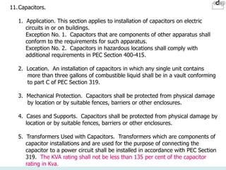 11.Capacitors.
1. Application. This section applies to installation of capacitors on electric
circuits in or on buildings.
Exception No. 1. Capacitors that are components of other apparatus shall
conform to the requirements for such apparatus.
Exception No. 2. Capacitors in hazardous locations shall comply with
additional requirements in PEC Section 400-415.
2. Location. An installation of capacitors in which any single unit contains
more than three gallons of combustible liquid shall be in a vault conforming
to part C of PEC Section 319.
3. Mechanical Protection. Capacitors shall be protected from physical damage
by location or by suitable fences, barriers or other enclosures.
4. Cases and Supports. Capacitors shall be protected from physical damage by
location or by suitable fences, barriers or other enclosures.
5. Transformers Used with Capacitors. Transformers which are components of
capacitor installations and are used for the purpose of connecting the
capacitor to a power circuit shall be installed in accordance with PEC Section
319. The KVA rating shall not be less than 135 per cent of the capacitor
rating in Kva.
 