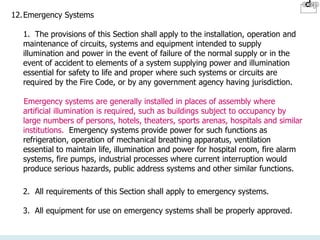 12.Emergency Systems
1. The provisions of this Section shall apply to the installation, operation and
maintenance of circuits, systems and equipment intended to supply
illumination and power in the event of failure of the normal supply or in the
event of accident to elements of a system supplying power and illumination
essential for safety to life and proper where such systems or circuits are
required by the Fire Code, or by any government agency having jurisdiction.
Emergency systems are generally installed in places of assembly where
artificial illumination is required, such as buildings subject to occupancy by
large numbers of persons, hotels, theaters, sports arenas, hospitals and similar
institutions. Emergency systems provide power for such functions as
refrigeration, operation of mechanical breathing apparatus, ventilation
essential to maintain life, illumination and power for hospital room, fire alarm
systems, fire pumps, industrial processes where current interruption would
produce serious hazards, public address systems and other similar functions.
2. All requirements of this Section shall apply to emergency systems.
3. All equipment for use on emergency systems shall be properly approved.
 