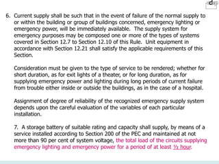 6. Current supply shall be such that in the event of failure of the normal supply to
or within the building or group of buildings concerned, emergency lighting or
emergency power, will be immediately available. The supply system for
emergency purposes may be composed one or more of the types of systems
covered in Section 12.7 to Section 12.10 of this Rule. Unit equipment in
accordance with Section 12.21 shall satisfy the applicable requirements of this
Section.
Consideration must be given to the type of service to be rendered; whether for
short duration, as for exit lights of a theater, or for long duration, as for
supplying emergency power and lighting during long periods of current failure
from trouble either inside or outside the buildings, as in the case of a hospital.
Assignment of degree of reliability of the recognized emergency supply system
depends upon the careful evaluation of the variables of each particular
installation.
7. A storage battery of suitable rating and capacity shall supply, by means of a
service installed according to Section 200 of the PEC and maintained at not
more than 90 per cent of system voltage, the total load of the circuits supplying
emergency lighting and emergency power for a period of at least ½ hour.
 