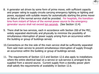 8. A generator set driven by some form of prime mover, with sufficient capacity
and proper rating to supply circuits carrying emergency lighting or lighting and
power, equipped with suitable means for automatically starting the prime mover
on failure of the normal service shall be provided. For hospitals, the transition-
time from instant of failure of the normal power source to the emergency
generator source shall not exceed ten seconds. (See Section 12.4)
9. There shall be two services, each in accordance with Section 200 of the PEC,
widely separated electrically and physically to minimize the possibility of
simultaneous interruption of power supply arising from an occurrence within
the building or group of buildings served.
10.Connections on the line side of the main service shall be sufficiently separated
from said main service to prevent simultaneous interruption of supply through
an occurrence within the building or group of buildings served.
11. The requirements of Section 12.5 and Section 12.6 also apply to installations
where the entire electrical load on a service or sub-service is arranged to be
supplied from a second source. Current supply from a standby power plant
shall satisfy the requirements of availability in Section 12.6.
 