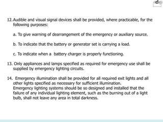 12.Audible and visual signal devices shall be provided, where practicable, for the
following purposes:
a. To give warning of dearrangement of the emergency or auxiliary source.
b. To indicate that the battery or generator set is carrying a load.
c. To indicate when a battery charger is properly functioning.
13. Only appliances and lamps specified as required for emergency use shall be
supplied by emergency lighting circuits.
14. Emergency illumination shall be provided for all required exit lights and all
other lights specified as necessary for sufficient illumination.
Emergency lighting systems should be so designed and installed that the
failure of any individual lighting element, such as the burning out of a light
bulb, shall not leave any area in total darkness.
 
