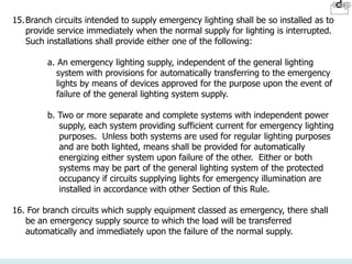 15.Branch circuits intended to supply emergency lighting shall be so installed as to
provide service immediately when the normal supply for lighting is interrupted.
Such installations shall provide either one of the following:
a. An emergency lighting supply, independent of the general lighting
system with provisions for automatically transferring to the emergency
lights by means of devices approved for the purpose upon the event of
failure of the general lighting system supply.
b. Two or more separate and complete systems with independent power
supply, each system providing sufficient current for emergency lighting
purposes. Unless both systems are used for regular lighting purposes
and are both lighted, means shall be provided for automatically
energizing either system upon failure of the other. Either or both
systems may be part of the general lighting system of the protected
occupancy if circuits supplying lights for emergency illumination are
installed in accordance with other Section of this Rule.
16. For branch circuits which supply equipment classed as emergency, there shall
be an emergency supply source to which the load will be transferred
automatically and immediately upon the failure of the normal supply.
 