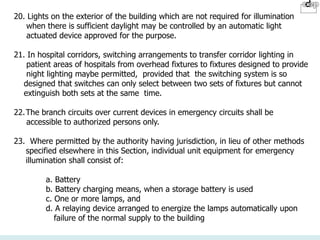 20. Lights on the exterior of the building which are not required for illumination
when there is sufficient daylight may be controlled by an automatic light
actuated device approved for the purpose.
21. In hospital corridors, switching arrangements to transfer corridor lighting in
patient areas of hospitals from overhead fixtures to fixtures designed to provide
night lighting maybe permitted, provided that the switching system is so
designed that switches can only select between two sets of fixtures but cannot
extinguish both sets at the same time.
22.The branch circuits over current devices in emergency circuits shall be
accessible to authorized persons only.
23. Where permitted by the authority having jurisdiction, in lieu of other methods
specified elsewhere in this Section, individual unit equipment for emergency
illumination shall consist of:
a. Battery
b. Battery charging means, when a storage battery is used
c. One or more lamps, and
d. A relaying device arranged to energize the lamps automatically upon
failure of the normal supply to the building
 