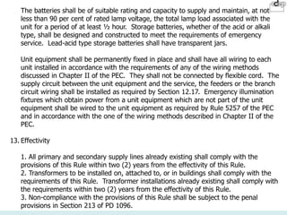 The batteries shall be of suitable rating and capacity to supply and maintain, at not
less than 90 per cent of rated lamp voltage, the total lamp load associated with the
unit for a period of at least ½ hour. Storage batteries, whether of the acid or alkali
type, shall be designed and constructed to meet the requirements of emergency
service. Lead-acid type storage batteries shall have transparent jars.
Unit equipment shall be permanently fixed in place and shall have all wiring to each
unit installed in accordance with the requirements of any of the wiring methods
discussed in Chapter II of the PEC. They shall not be connected by flexible cord. The
supply circuit between the unit equipment and the service, the feeders or the branch
circuit wiring shall be installed as required by Section 12.17. Emergency illumination
fixtures which obtain power from a unit equipment which are not part of the unit
equipment shall be wired to the unit equipment as required by Rule 5257 of the PEC
and in accordance with the one of the wiring methods described in Chapter II of the
PEC.
13. Effectivity
1. All primary and secondary supply lines already existing shall comply with the
provisions of this Rule within two (2) years from the effectivity of this Rule.
2. Transformers to be installed on, attached to, or in buildings shall comply with the
requirements of this Rule. Transformer installations already existing shall comply with
the requirements within two (2) years from the effectivity of this Rule.
3. Non-compliance with the provisions of this Rule shall be subject to the penal
provisions in Section 213 of PD 1096.
 
