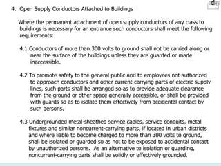 4. Open Supply Conductors Attached to Buildings
Where the permanent attachment of open supply conductors of any class to
buildings is necessary for an entrance such conductors shall meet the following
requirements:
4.1 Conductors of more than 300 volts to ground shall not be carried along or
near the surface of the buildings unless they are guarded or made
inaccessible.
4.2 To promote safety to the general public and to employees not authorized
to approach conductors and other current-carrying parts of electric supply
lines, such parts shall be arranged so as to provide adequate clearance
from the ground or other space generally accessible, or shall be provided
with guards so as to isolate them effectively from accidental contact by
such persons.
4.3 Undergrounded metal-sheathed service cables, service conduits, metal
fixtures and similar noncurrent-carrying parts, if located in urban districts
and where liable to become charged to more than 300 volts to ground,
shall be isolated or guarded so as not to be exposed to accidental contact
by unauthorized persons. As an alternative to isolation or guarding,
noncurrent-carrying parts shall be solidly or effectively grounded.
 
