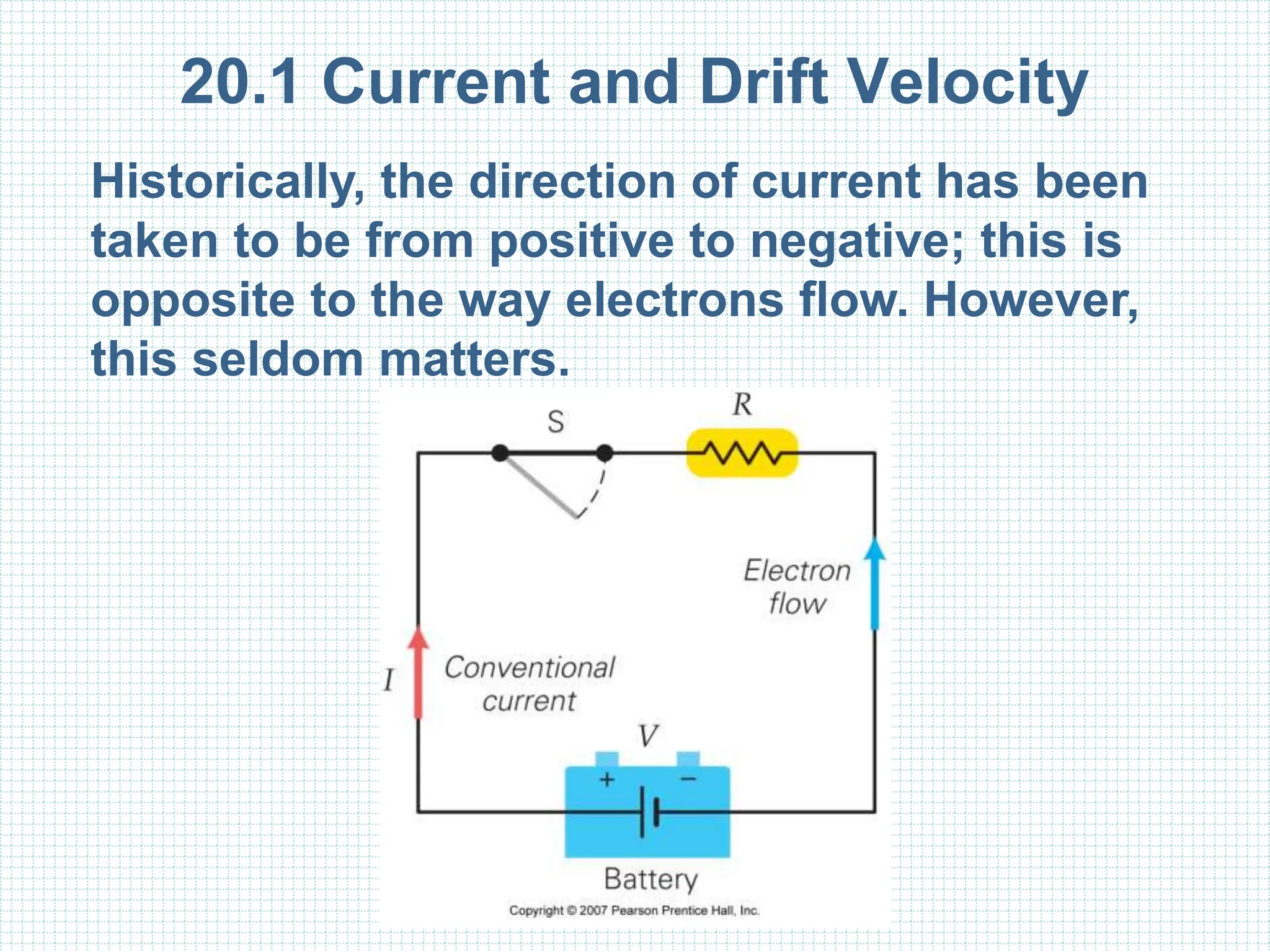 20.1 Current and Drift Velocity
Historically, the direction of current has been
taken to be from positive to negative; this is
opposite to the way electrons flow. However,
this seldom matters.
 