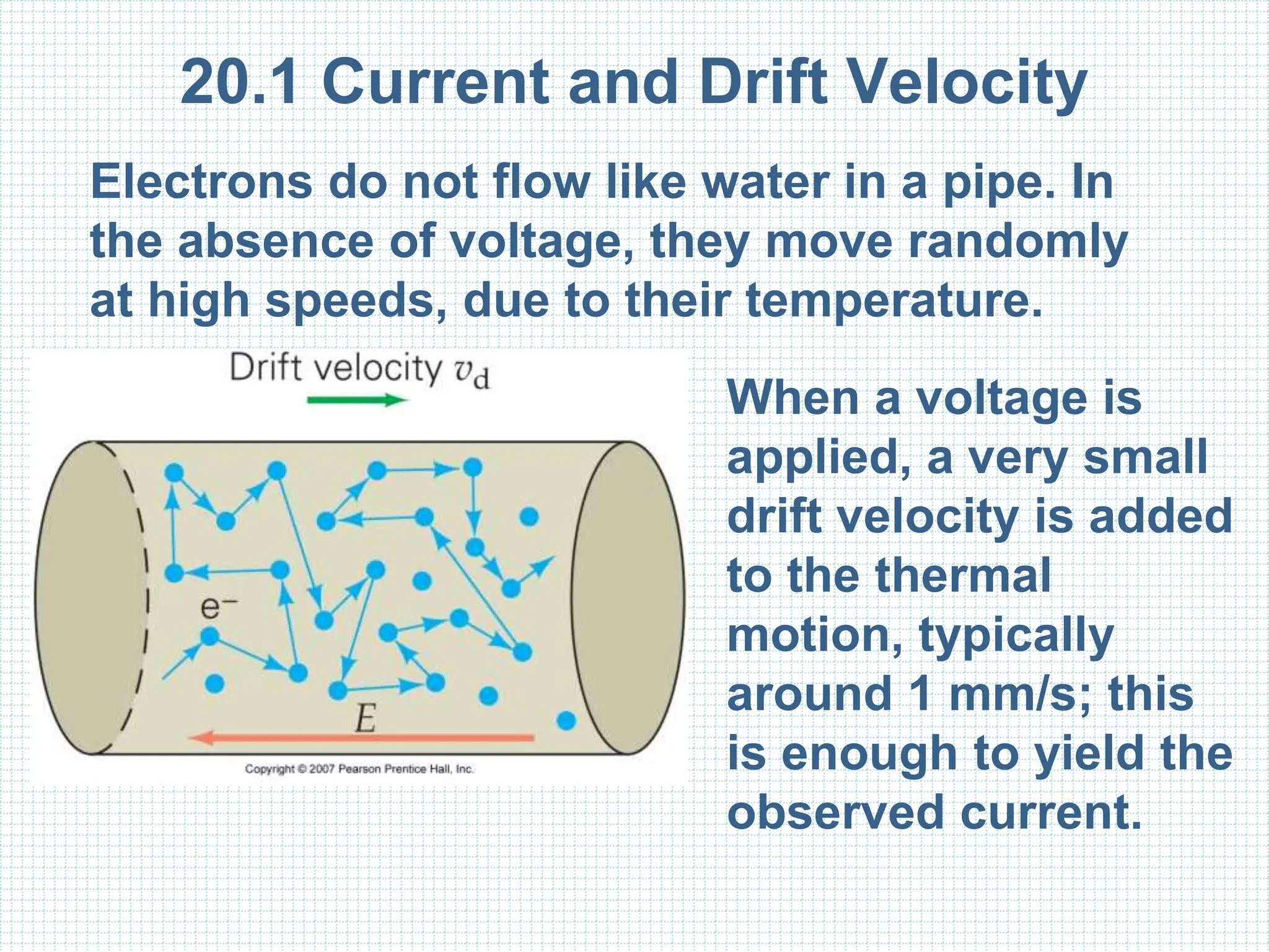 20.1 Current and Drift Velocity
Electrons do not flow like water in a pipe. In
the absence of voltage, they move randomly
at high speeds, due to their temperature.
When a voltage is
applied, a very small
drift velocity is added
to the thermal
motion, typically
around 1 mm/s; this
is enough to yield the
observed current.
 