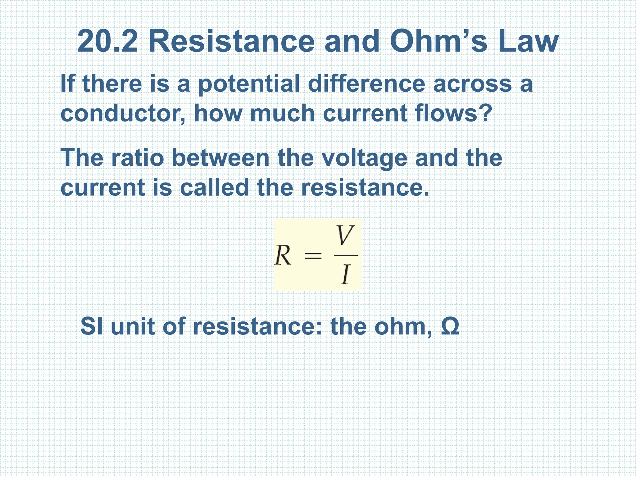 20.2 Resistance and Ohm’s Law
If there is a potential difference across a
conductor, how much current flows?
The ratio between the voltage and the
current is called the resistance.
SI unit of resistance: the ohm, Ω
 