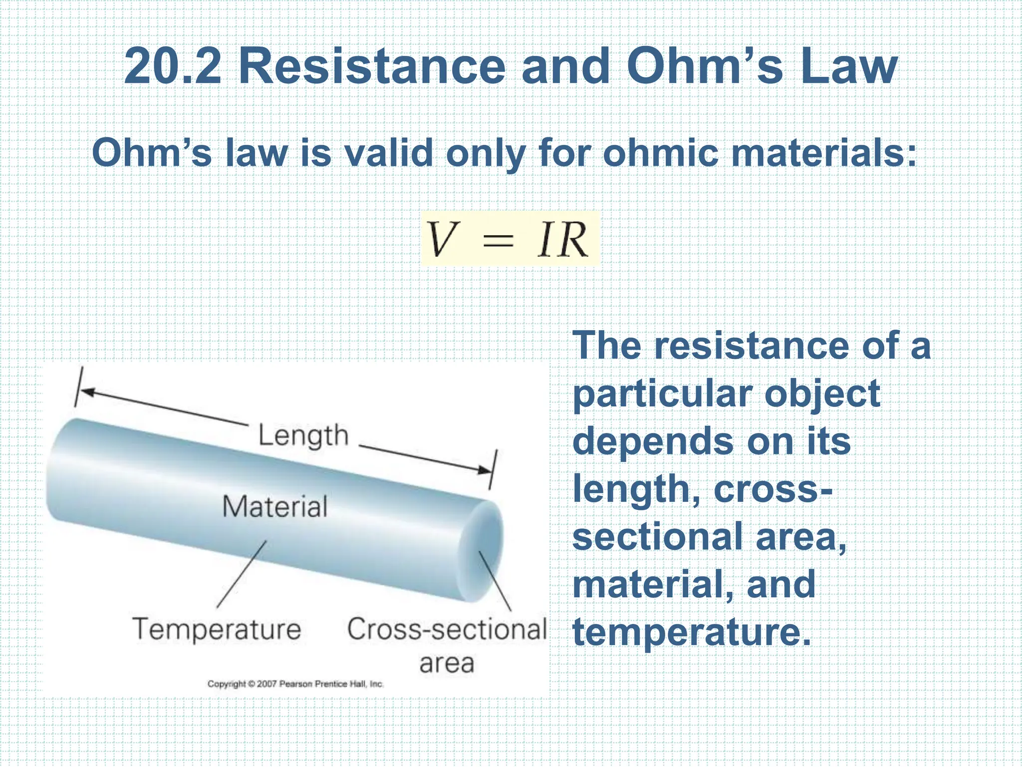 20.2 Resistance and Ohm’s Law
Ohm’s law is valid only for ohmic materials:
The resistance of a
particular object
depends on its
length, cross-
sectional area,
material, and
temperature.
 