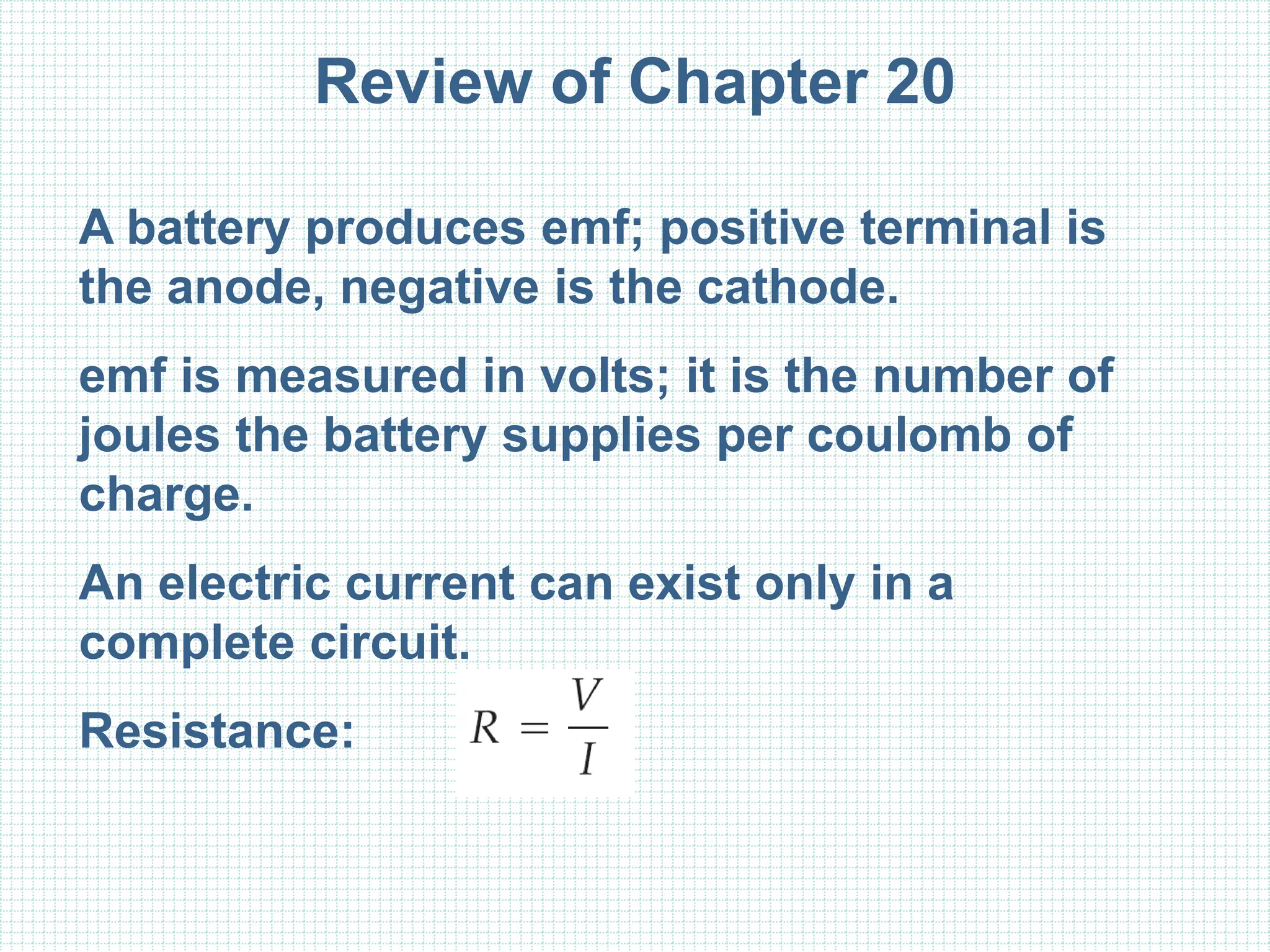 Review of Chapter 20
A battery produces emf; positive terminal is
the anode, negative is the cathode.
emf is measured in volts; it is the number of
joules the battery supplies per coulomb of
charge.
An electric current can exist only in a
complete circuit.
Resistance:
 