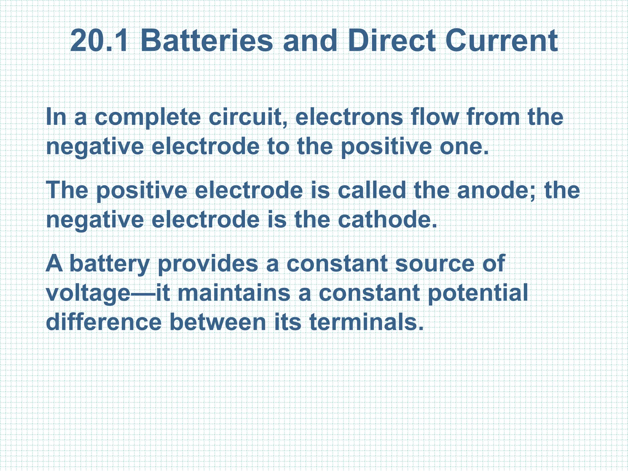 20.1 Batteries and Direct Current
In a complete circuit, electrons flow from the
negative electrode to the positive one.
The positive electrode is called the anode; the
negative electrode is the cathode.
A battery provides a constant source of
voltage—it maintains a constant potential
difference between its terminals.
 