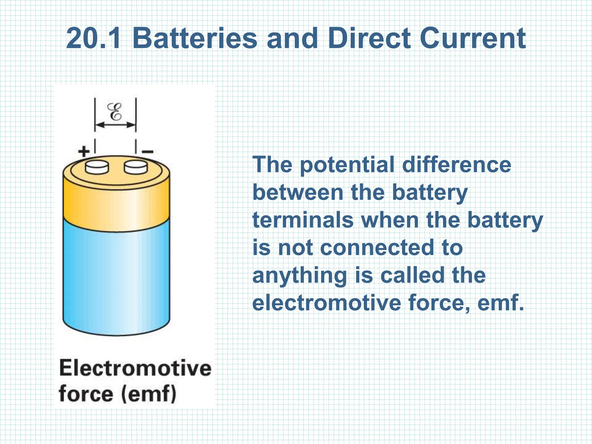 20.1 Batteries and Direct Current
The potential difference
between the battery
terminals when the battery
is not connected to
anything is called the
electromotive force, emf.
 
