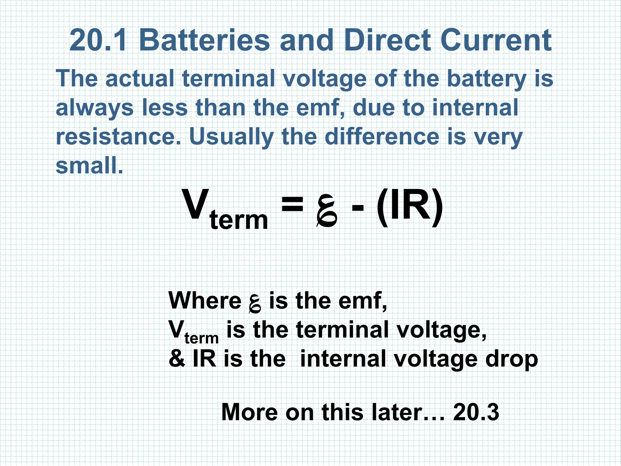 20.1 Batteries and Direct Current
The actual terminal voltage of the battery is
always less than the emf, due to internal
resistance. Usually the difference is very
small.
Vterm = ؏ - (IR)
Where ؏ is the emf,
Vterm is the terminal voltage,
& IR is the internal voltage drop
More on this later… 20.3
 