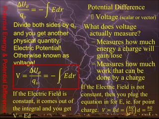 Potential Difference
Potential Energy & Potential Difference

                                                                         Voltage (scalar or vector)
                                          Divide both sides by qo     What does voltage
                                          and you get another          actually measure?
                                          physical quantity:            – Measures how much
                                          Electric Potential!             energy a charge will
                                          Otherwise known as              gain/lose
                                          voltage!                      – Measures how much
                                                                          work that can be
                                                                          done by a charge

                                          If the Electric Field is
                                          constant, it comes out of
                                          the integral and you get
                                          V = Ed
 