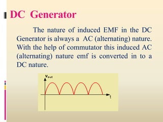 DC Generator
The nature of induced EMF in the DC
Generator is always a AC (alternating) nature.
With the help of commutator this induced AC
(alternating) nature emf is converted in to a
DC nature.
 