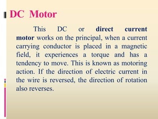DC Motor
This DC or direct current
motor works on the principal, when a current
carrying conductor is placed in a magnetic
field, it experiences a torque and has a
tendency to move. This is known as motoring
action. If the direction of electric current in
the wire is reversed, the direction of rotation
also reverses.
 