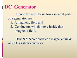 DC Generator
Hence the most basic tow essential parts
of a generator are
1. A magnetic field and
2. Conductors which move inside that
magnetic field.
Here N & S pole produce a magnetic flux &
ABCD is a show conductor.
 