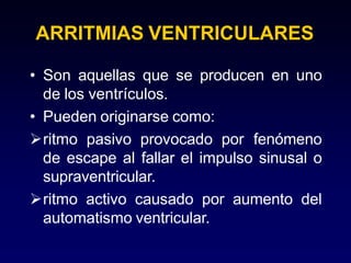 ARRITMIAS VENTRICULARES
• Son aquellas que se producen en uno
de los ventrículos.
• Pueden originarse como:
ritmo pasivo provocado por fenómeno
de escape al fallar el impulso sinusal o
supraventricular.
ritmo activo causado por aumento del
automatismo ventricular.
 