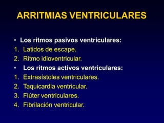 ARRITMIAS VENTRICULARES
• Los ritmos pasivos ventriculares:
1. Latidos de escape.
2. Ritmo idioventricular.
• Los ritmos activos ventriculares:
1. Extrasístoles ventriculares.
2. Taquicardia ventricular.
3. Flúter ventriculares.
4. Fibrilación ventricular.
 