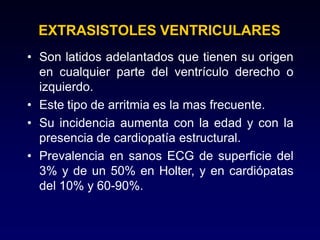 EXTRASISTOLES VENTRICULARES
• Son latidos adelantados que tienen su origen
en cualquier parte del ventrículo derecho o
izquierdo.
• Este tipo de arritmia es la mas frecuente.
• Su incidencia aumenta con la edad y con la
presencia de cardiopatía estructural.
• Prevalencia en sanos ECG de superficie del
3% y de un 50% en Holter, y en cardiópatas
del 10% y 60-90%.
 