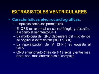 EXTRASISTOLES VENTRICULARES
• Características electrocardiográficas:
– Impulsos ectópicos prematuros.
– El QRS es anormal en su morfología y duración,
así como el segmento ST-T.
– La morfología del QRS dependerá del sitio donde
se origine la extrasístole (BRD o BRI).
– La repolarización del VI (ST-T) es opuesta al
QRS.
– QRS ensanchado (más de 0.12 seg), y entre mas
distal sea, mas aberrado es el complejo.
 