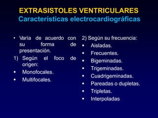 EXTRASISTOLES VENTRICULARES
Características electrocardiográficas
• de acuerdo
Varía
su forma
presentación.
foco de
1) Según el
origen:
 Monofocales.
 Multifocales.
con 2) Según su frecuencia:
de  Aisladas.
 Frecuentes.
 Bigeminadas.
 Trigeminadas.
 Cuadrigeminadas.
 Pareadas o dupletas.
 Tripletas.
 Interpoladas
 
