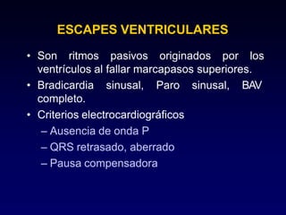 ESCAPES VENTRICULARES
• Son ritmos pasivos originados por los
ventrículos al fallar marcapasos superiores.
sinusal, BAV
• Bradicardia sinusal, Paro
completo.
• Criterios electrocardiográficos
– Ausencia de onda P
– QRS retrasado, aberrado
– Pausa compensadora
 