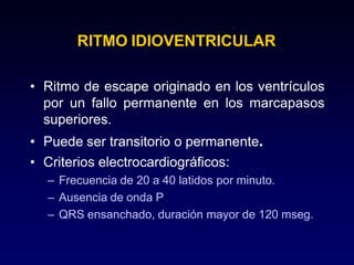 RITMO IDIOVENTRICULAR
• Ritmo de escape originado en los ventrículos
por un fallo permanente en los marcapasos
superiores.
• Puede ser transitorio o permanente.
• Criterios electrocardiográficos:
– Frecuencia de 20 a 40 latidos por minuto.
– Ausencia de onda P
– QRS ensanchado, duración mayor de 120 mseg.
 