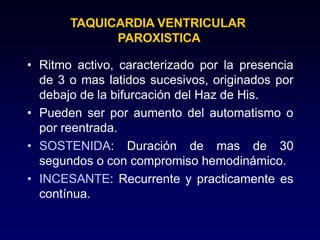 TAQUICARDIA VENTRICULAR
PAROXISTICA
• Ritmo activo, caracterizado por la presencia
de 3 o mas latidos sucesivos, originados por
debajo de la bifurcación del Haz de His.
• Pueden ser por aumento del automatismo o
por reentrada.
• SOSTENIDA: Duración de mas de 30
segundos o con compromiso hemodinámico.
• INCESANTE: Recurrente y practicamente es
contínua.
 