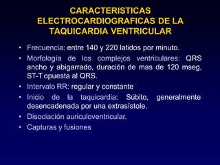 CARACTERISTICAS
ELECTROCARDIOGRAFICAS DE LA
TAQUICARDIA VENTRICULAR
• Frecuencia: entre 140 y 220 latidos por minuto.
• Morfología de los complejos ventriculares: QRS
ancho y abigarrado, duración de mas de 120 mseg,
ST-T opuesta al QRS.
• Intervalo RR: regular y constante
• Inicio de la taquicardia: Súbito, generalmente
desencadenada por una extrasístole.
• Disociación auriculoventricular.
• Capturas y fusiones
 