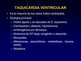 TAQUICARDIA VENTRICULAR
• En la mayoría de los casos indica cardiopatía.
• Etiología principal:
– Infarto agudo y en secuelas de C. Isquémica.
– Cardiopatías ( dilatada, hipertensiva).
– Arritmogénica por fármacos.
– Síndrome de QT largo congénito o adquirido.
– Miocarditis.
electrolíticas, metabólicas, hipoxia,
– Alteraciones
estrés.
– Idiopática.
 