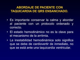 ABORDAJE DE PACIENTE CON
TAQUICARDIA DE QRS ENSANCHADO.
• Es importante conservar la calma y abordar
al paciente con un protocolo ordenado y
correcto.
• El estado hemodinámico no es la clave para
el mecanismo de la arritmia.
• La inestabilidad hemodinámica solo significa
que se debe de cardiovertir de inmediato, no
que se está ante una taquicardia ventricular.
 
