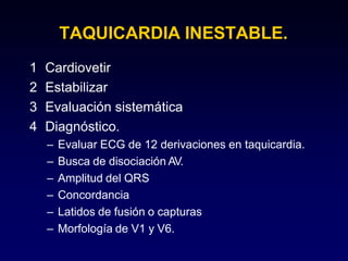 TAQUICARDIA INESTABLE.
1 Cardiovetir
2 Estabilizar
3 Evaluación sistemática
4 Diagnóstico.
– Evaluar ECG de 12 derivaciones en taquicardia.
– Busca de disociación AV.
– Amplitud del QRS
– Concordancia
– Latidos de fusión o capturas
– Morfología de V1 y V6.
 