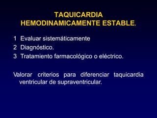 TAQUICARDIA
HEMODINAMICAMENTE ESTABLE.
1 Evaluar sistemáticamente
2 Diagnóstico.
3 Tratamiento farmacológico o eléctrico.
Valorar criterios para diferenciar taquicardia
ventricular de supraventricular.
 
