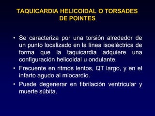 TAQUICARDIA HELICOIDAL O TORSADES
DE POINTES
• Se caracteriza por una torsión alrededor de
un punto localizado en la línea isoeléctrica de
forma que la taquicardia adquiere una
configuración helicoidal u ondulante.
• Frecuente en ritmos lentos, QT largo, y en el
infarto agudo al miocardio.
• Puede degenerar en fibrilación ventricular y
muerte súbita.
 