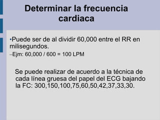 Determinar la frecuencia
cardiaca
•Puede ser de al dividir 60,000 entre el RR en
milisegundos.
–Ejm: 60,000 / 600 = 100 LPM
Se puede realizar de acuerdo a la técnica de
cada línea gruesa del papel del ECG bajando
la FC: 300,150,100,75,60,50,42,37,33,30.
 