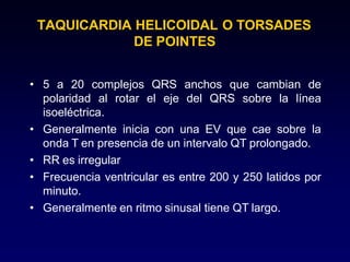 TAQUICARDIA HELICOIDAL O TORSADES
DE POINTES
• 5 a 20 complejos QRS anchos que cambian de
polaridad al rotar el eje del QRS sobre la línea
isoeléctrica.
• Generalmente inicia con una EV que cae sobre la
onda T en presencia de un intervalo QT prolongado.
• RR es irregular
• Frecuencia ventricular es entre 200 y 250 latidos por
minuto.
• Generalmente en ritmo sinusal tiene QT largo.
 