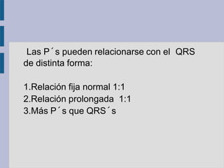 Las P´s pueden relacionarse con el QRS
de distinta forma:
1.Relación fija normal 1:1
2.Relación prolongada 1:1
3.Más P´s que QRS´s
 