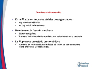 Tromboembolismo en FA
• En la FA existen impulsos atriales desorganizados
• Hay actividad eléctrica
• No hay actividad mecánica
• Deterioro en la función mecánica
• Estasis sanguíneo
• Aumenta la formación de trombos, particularmente en la orejuela
• La FA provoca un estado protrombótico
• Aumento en los niveles plasmáticos de factor de Von Willebrand
(daño endotelial y endocárdico)
 