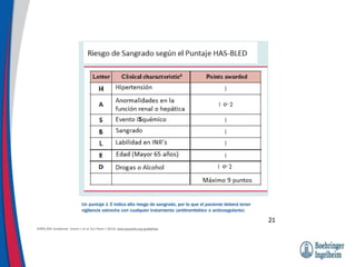 Un puntaje ≥ 3 indica alto riesgo de sangrado, por lo que el paciente deberá tener
vigilancia estrecha con cualquier tratamiento (antitrombótico o anticoagulante)
21
EHRA/ESC Guidelines: Camm J et al. Eur Heart J 2010; www.escardio.org/guidelines
 