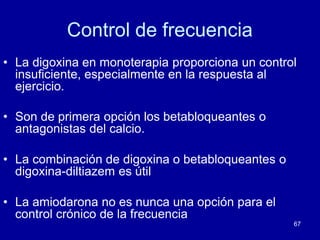 67
Control de frecuencia
• La digoxina en monoterapia proporciona un control
insuficiente, especialmente en la respuesta al
ejercicio.
• Son de primera opción los betabloqueantes o
antagonistas del calcio.
• La combinación de digoxina o betabloqueantes o
digoxina-diltiazem es útil
• La amiodarona no es nunca una opción para el
control crónico de la frecuencia
 
