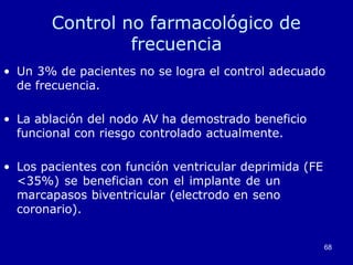 68
Control no farmacológico de
frecuencia
• Un 3% de pacientes no se logra el control adecuado
de frecuencia.
• La ablación del nodo AV ha demostrado beneficio
funcional con riesgo controlado actualmente.
• Los pacientes con función ventricular deprimida (FE
<35%) se benefician con el implante de un
marcapasos biventricular (electrodo en seno
coronario).
 